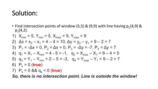 Solution:
• Find intersection points of window (5,5) & (9,9) with line having p1(4,9) &
p2(4,2).
1) Xmin = 5, Ymin = 5, Xmax = 9, Ymax = 9
2) Δx = x2 – x1 = 4 – 4 = 10, Δy = y2 – y1 = 9 – 2 = 7
3) P1 = -Δx = 0, P2 = Δx = 0, P3 = -Δy = -7, P4 = Δy = 7
4) q1 = X1 – Xmin = 4 - 5 = -1, q2 = Xmax – X1 = 9 – 4 = 5
5) q3 = Y1 – Ymin = 2 – 5 = -3, q4 = Ymax – Y1 = 9 – 2 = 7
6) Pk = 0 (true)
7) Pk = 0 && qk < 0 (true)
So, there is no intersection point. Line is outside the window!
 