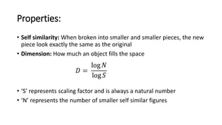 Properties:
• Self similarity: When broken into smaller and smaller pieces, the new
piece look exactly the same as the original
• Dimension: How much an object fills the space
• ‘S’ represents scaling factor and is always a natural number
• ‘N’ represents the number of smaller self similar figures
 