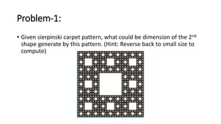 Problem-1:
• Given sierpinski carpet pattern, what could be dimension of the 2nd
shape generate by this pattern. (Hint: Reverse back to small size to
compute)
 