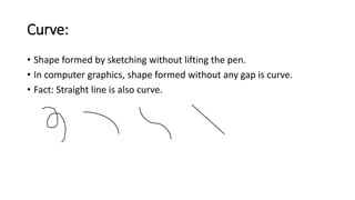 Curve:
• Shape formed by sketching without lifting the pen.
• In computer graphics, shape formed without any gap is curve.
• Fact: Straight line is also curve.
 
