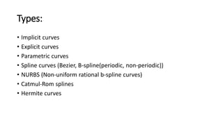 Types:
• Implicit curves
• Explicit curves
• Parametric curves
• Spline curves (Bezier, B-spline(periodic, non-periodic))
• NURBS (Non-uniform rational b-spline curves)
• Catmul-Rom splines
• Hermite curves
 