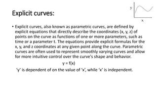 Explicit curves:
• Explicit curves, also known as parametric curves, are defined by
explicit equations that directly describe the coordinates (x, y, z) of
points on the curve as functions of one or more parameters, such as
time or a parameter t. The equations provide explicit formulas for the
x, y, and z coordinates at any given point along the curve. Parametric
curves are often used to represent smoothly varying curves and allow
for more intuitive control over the curve's shape and behavior.
y = f(x)
‘y’ is dependent of on the value of ‘x’, while ‘x’ is independent.
 