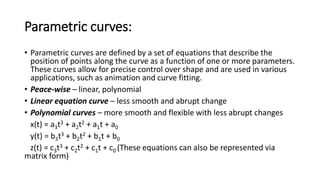 Parametric curves:
• Parametric curves are defined by a set of equations that describe the
position of points along the curve as a function of one or more parameters.
These curves allow for precise control over shape and are used in various
applications, such as animation and curve fitting.
• Peace-wise – linear, polynomial
• Linear equation curve – less smooth and abrupt change
• Polynomial curves – more smooth and flexible with less abrupt changes
x(t) = a3t3 + a2t2 + a1t + a0
y(t) = b3t3 + b2t2 + b1t + b0
z(t) = c3t3 + c2t2 + c1t + c0 (These equations can also be represented via
matrix form)
 