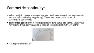 Parametric continuity:
• When we join two or more curves, we need to observe its smoothness to
ensure the continuity (regularity). There are three basic types of
parametric continuity:
• Zero-order continuity: if joining points of two curve are same. Let say we
have joined two curves A and B then at joining point: A(t=1) = B(t=0)
• It is represented as C0
 