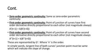 Cont.
• Zero-order geometric continuity: Same as zero-order parametric
continuity
• First-order geometric continuity: Point of junction of curves have first
order derivative directly proportional to each other (not magnitude always)
A’(t=1) = k(B’(t=0))
• First-order geometric continuity: Point of junction of curves have second
order derivative directly proportional to each other (not magnitude always
A’’(t=1) = k(B’’(t=0))
These are represented by Gn. Where ‘n’ is the order.
In simple words, tangent line of both curves’ junction point must be same
which will indicate the slope of change.
 