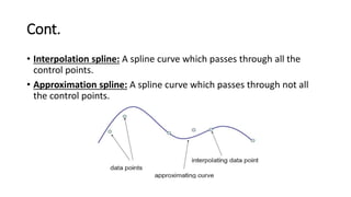 Cont.
• Interpolation spline: A spline curve which passes through all the
control points.
• Approximation spline: A spline curve which passes through not all
the control points.
 