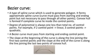 Bezier curve:
• A type of spline curve which is used to generate polygon. It forms
approximate spline curve (curve must pass from starting and ending
point but not necessary to pass through all other points). Convex hull
is formed if complete curve lie inside the control points.
• Degree of polynomial is always one less than total no. of control
points. For example, if 2 control point -> linear, 3 control points ->
quadratic.
• A Bezier curve must pass from starting and ending control point.
• The slope at the beginning of the curve is along the line joining the
first two control points and the slope at the end of the curve is along
the line joining the last two points of convex hull.
 