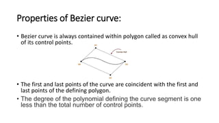 Properties of Bezier curve:
• Bezier curve is always contained within polygon called as convex hull
of its control points.
• The first and last points of the curve are coincident with the first and
last points of the defining polygon.
• The degree of the polynomial defining the curve segment is one
less than the total number of control points.
 
