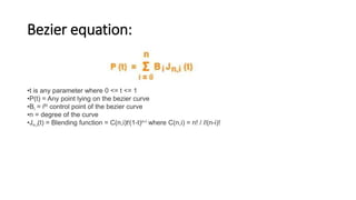 Bezier equation:
•t is any parameter where 0 <= t <= 1
•P(t) = Any point lying on the bezier curve
•Bi = ith control point of the bezier curve
•n = degree of the curve
•Jn,i(t) = Blending function = C(n,i)ti(1-t)n-i where C(n,i) = n! / i!(n-i)!
 