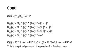 Cont.
Q(t) = Σn
i=0 Bi,n (u) * Pi
B0,3(u) = 3C0 * (u)0 * (1-u)3-0 = (1 - u)3
B1,3(u) = 3C1 * (u)1 * (1-u)3-1 = 3u(1 - u)2
B2,3(u) = 3C2 * (u)2 * (1-u)3-2 = 3u2(1 - u)2
B3,3(u) = 3C3 * (u)3 * (1-u)3-3 = u3
Q(t) = P0*(1 - u)3 + P1*3u(1 - u)2 + P3*3u2(1 - u)2 + P4*u3
This is required parametric equation for Bezier curve.
 