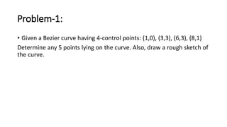 Problem-1:
• Given a Bezier curve having 4-control points: (1,0), (3,3), (6,3), (8,1)
Determine any 5 points lying on the curve. Also, draw a rough sketch of
the curve.
 