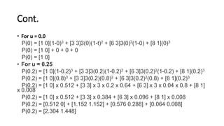 Cont.
• For u = 0.0
P(0) = [1 0](1-0)3 + [3 3]3(0)(1-t)2 + [6 3]3(0)2(1-0) + [8 1](0)3
P(0) = [1 0] + 0 + 0 + 0
P(0) = [1 0]
• For u = 0.25
P(0.2) = [1 0](1-0.2)3 + [3 3]3(0.2)(1-0.2)2 + [6 3]3(0.2)2(1-0.2) + [8 1](0.2)3
P(0.2) = [1 0](0.8)3 + [3 3]3(0.2)(0.8)2 + [6 3]3(0.2)2(0.8) + [8 1](0.2)3
P(0.2) = [1 0] x 0.512 + [3 3] x 3 x 0.2 x 0.64 + [6 3] x 3 x 0.04 x 0.8 + [8 1]
x 0.008
P(0.2) = [1 0] x 0.512 + [3 3] x 0.384 + [6 3] x 0.096 + [8 1] x 0.008
P(0.2) = [0.512 0] + [1.152 1.152] + [0.576 0.288] + [0.064 0.008]
P(0.2) = [2.304 1.448]
 