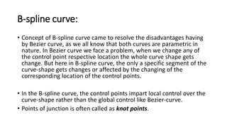 B-spline curve:
• Concept of B-spline curve came to resolve the disadvantages having
by Bezier curve, as we all know that both curves are parametric in
nature. In Bezier curve we face a problem, when we change any of
the control point respective location the whole curve shape gets
change. But here in B-spline curve, the only a specific segment of the
curve-shape gets changes or affected by the changing of the
corresponding location of the control points.
• In the B-spline curve, the control points impart local control over the
curve-shape rather than the global control like Bezier-curve.
• Points of junction is often called as knot points.
 