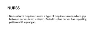 NURBS
• Non-uniform b-spline curve is a type of b-spline curve in which gap
between curves is not uniform. Periodic spline curves has repeating
pattern with equal gap.
 