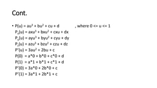 Cont.
• P(u) = au3 + bu2 + cu + d , where 0 <= u <= 1
Px(u) = axu3 + bxu2 + cxu + dx
Py(u) = ayu3 + byu2 + cyu + dy
Pz(u) = azu3 + bzu2 + czu + dz
P’(u) = 3au2 + 2bu + c
P(0) = a*0 + b*0 + c*0 + d
P(1) = a*1 + b*1 + c*1 + d
P’(0) = 3a*0 + 2b*0 + c
P’(1) = 3a*1 + 2b*1 + c
 