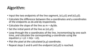 Algorithm:
• Input the two endpoints of the line segment, (x1,y1) and (x2,y2).
• Calculate the difference between the x-coordinates and y-coordinates
of the endpoints as dx and dy respectively.
• Calculate the slope of the line as m = dy/dx.
• Set the initial point of the line as (x1,y1).
• Loop through the x-coordinates of the line, incrementing by one each
time, and calculate the corresponding y-coordinate using the
equation y = y1 + m(x – x1).
• Plot the pixel at the calculated (x,y) coordinate.
• Repeat steps 5 and 6 until the endpoint (x2,y2) is reached.
 