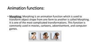 Animation functions:
• Morphing: Morphing is an animation function which is used to
transform object shape from one form to another is called Morphing.
It is one of the most complicated transformations. This function is
commonly used in movies, cartoons, advertisement, and computer
games.
 