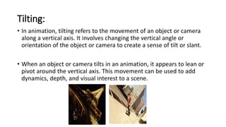 Tilting:
• In animation, tilting refers to the movement of an object or camera
along a vertical axis. It involves changing the vertical angle or
orientation of the object or camera to create a sense of tilt or slant.
• When an object or camera tilts in an animation, it appears to lean or
pivot around the vertical axis. This movement can be used to add
dynamics, depth, and visual interest to a scene.
 