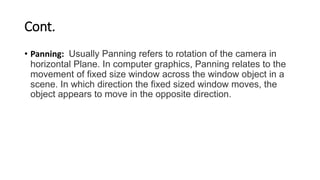 Cont.
• Panning: Usually Panning refers to rotation of the camera in
horizontal Plane. In computer graphics, Panning relates to the
movement of fixed size window across the window object in a
scene. In which direction the fixed sized window moves, the
object appears to move in the opposite direction.
 