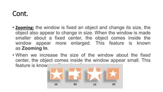 Cont.
• Zooming: the window is fixed an object and change its size, the
object also appear to change in size. When the window is made
smaller about a fixed center, the object comes inside the
window appear more enlarged. This feature is known
as Zooming In.
• When we increase the size of the window about the fixed
center, the object comes inside the window appear small. This
feature is known as Zooming Out.
 