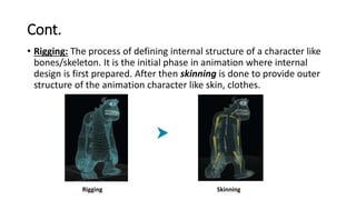 Cont.
• Rigging: The process of defining internal structure of a character like
bones/skeleton. It is the initial phase in animation where internal
design is first prepared. After then skinning is done to provide outer
structure of the animation character like skin, clothes.
Rigging Skinning
 