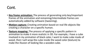 Cont.
• Key frame animation: The process of generating only key/important
frames of the animation and remaining/intermediate frames are
automatically added by software (tweening).
• Motion capture: Creating animation based on real life objects like
creating a character on a specific human.
• Texture mapping: The process of applying a specific pattern in
animation to make it more realistic in 3D. For example, I have a cube
involved in my animation of black color, I want to make cube made of
wood, then I will wrap the cube inside the wood color (texture) to
make the illusion of looking like a wooden cube.
 