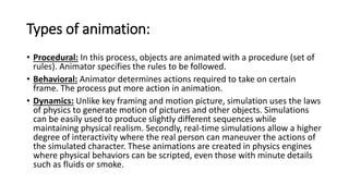 Types of animation:
• Procedural: In this process, objects are animated with a procedure (set of
rules). Animator specifies the rules to be followed.
• Behavioral: Animator determines actions required to take on certain
frame. The process put more action in animation.
• Dynamics: Unlike key framing and motion picture, simulation uses the laws
of physics to generate motion of pictures and other objects. Simulations
can be easily used to produce slightly different sequences while
maintaining physical realism. Secondly, real-time simulations allow a higher
degree of interactivity where the real person can maneuver the actions of
the simulated character. These animations are created in physics engines
where physical behaviors can be scripted, even those with minute details
such as fluids or smoke.
 