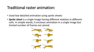 Traditional raster animation:
• Used low detailed animation using sprite sheets
• Sprite sheet is a single image having different motions in different
cells. In simple words, it encloses animation in a single image but
limited number of frames are stored.
 