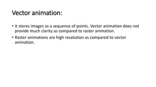 Vector animation:
• It stores images as a sequence of points. Vector animation does not
provide much clarity as compared to raster animation.
• Raster animations are high resolution as compared to vector
animation.
 