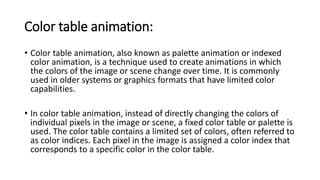 Color table animation:
• Color table animation, also known as palette animation or indexed
color animation, is a technique used to create animations in which
the colors of the image or scene change over time. It is commonly
used in older systems or graphics formats that have limited color
capabilities.
• In color table animation, instead of directly changing the colors of
individual pixels in the image or scene, a fixed color table or palette is
used. The color table contains a limited set of colors, often referred to
as color indices. Each pixel in the image is assigned a color index that
corresponds to a specific color in the color table.
 