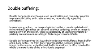 Double buffering:
• Double buffering is a technique used in animation and computer graphics
to prevent flickering and create smoother, more visually appealing
animations.
• In computer graphics, the image displayed on the screen is updated and
refreshed multiple times per second. Without buffering, when an image is
being drawn on the screen, there is a possibility of seeing incomplete or
partially drawn frames, resulting in flickering or visual artifacts.
• Double buffering solves this issue by introducing two buffers: a front buffer
and a back buffer. The front buffer represents the currently displayed
image on the screen, while the back buffer is a hidden or off-screen buffer
where the next frame of the animation is prepared.
 