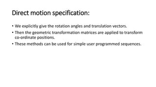 Direct motion specification:
• We explicitly give the rotation angles and translation vectors.
• Then the geometric transformation matrices are applied to transform
co-ordinate positions.
• These methods can be used for simple user programmed sequences.
 