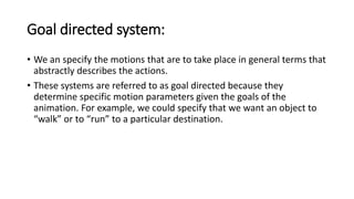 Goal directed system:
• We an specify the motions that are to take place in general terms that
abstractly describes the actions.
• These systems are referred to as goal directed because they
determine specific motion parameters given the goals of the
animation. For example, we could specify that we want an object to
“walk” or to “run” to a particular destination.
 