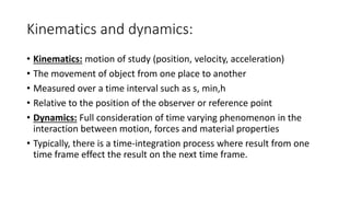 Kinematics and dynamics:
• Kinematics: motion of study (position, velocity, acceleration)
• The movement of object from one place to another
• Measured over a time interval such as s, min,h
• Relative to the position of the observer or reference point
• Dynamics: Full consideration of time varying phenomenon in the
interaction between motion, forces and material properties
• Typically, there is a time-integration process where result from one
time frame effect the result on the next time frame.
 