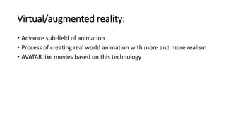 Virtual/augmented reality:
• Advance sub-field of animation
• Process of creating real world animation with more and more realism
• AVATAR like movies based on this technology
 