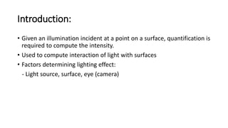 Introduction:
• Given an illumination incident at a point on a surface, quantification is
required to compute the intensity.
• Used to compute interaction of light with surfaces
• Factors determining lighting effect:
- Light source, surface, eye (camera)
 