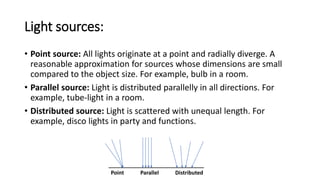 Light sources:
• Point source: All lights originate at a point and radially diverge. A
reasonable approximation for sources whose dimensions are small
compared to the object size. For example, bulb in a room.
• Parallel source: Light is distributed parallelly in all directions. For
example, tube-light in a room.
• Distributed source: Light is scattered with unequal length. For
example, disco lights in party and functions.
Point Parallel Distributed
 
