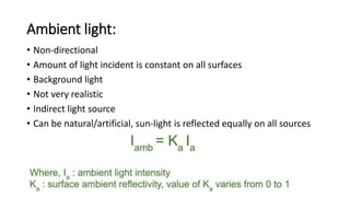 Ambient light:
• Non-directional
• Amount of light incident is constant on all surfaces
• Background light
• Not very realistic
• Indirect light source
• Can be natural/artificial, sun-light is reflected equally on all sources
 