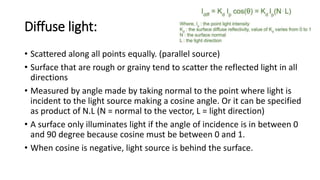 Diffuse light:
• Scattered along all points equally. (parallel source)
• Surface that are rough or grainy tend to scatter the reflected light in all
directions
• Measured by angle made by taking normal to the point where light is
incident to the light source making a cosine angle. Or it can be specified
as product of N.L (N = normal to the vector, L = light direction)
• A surface only illuminates light if the angle of incidence is in between 0
and 90 degree because cosine must be between 0 and 1.
• When cosine is negative, light source is behind the surface.
 