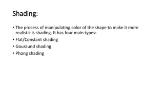 Shading:
• The process of manipulating color of the shape to make it more
realistic is shading. It has four main types:
• Flat/Constant shading
• Gouraund shading
• Phong shading
 