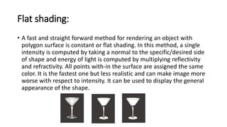 Flat shading:
• A fast and straight forward method for rendering an object with
polygon surface is constant or flat shading. In this method, a single
intensity is computed by taking a normal to the specific/desired side
of shape and energy of light is computed by multiplying reflectivity
and refractivity. All points with-in the surface are assigned the same
color. It is the fastest one but less realistic and can make image more
worse with respect to intensity. It can be used to display the general
appearance of the shape.
 