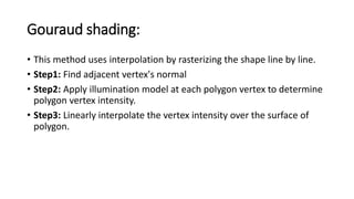 Gouraud shading:
• This method uses interpolation by rasterizing the shape line by line.
• Step1: Find adjacent vertex's normal
• Step2: Apply illumination model at each polygon vertex to determine
polygon vertex intensity.
• Step3: Linearly interpolate the vertex intensity over the surface of
polygon.
 