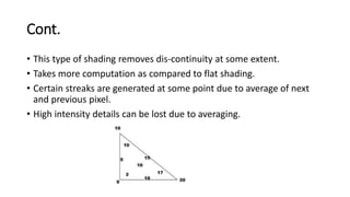 Cont.
• This type of shading removes dis-continuity at some extent.
• Takes more computation as compared to flat shading.
• Certain streaks are generated at some point due to average of next
and previous pixel.
• High intensity details can be lost due to averaging.
 