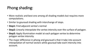 Phong shading:
• More realistic and best one among all shading models but requires more
computations.
• Similar to gouraud shading with interchange of steps.
• Step1: Find adjacent vertex's normal
• Step2: Linearly interpolate the vertex intensity over the surface of polygon.
• Step3: Apply illumination model at each polygon vertex to determine
polygon vertex intensity.
• The major difference in phong and gouraud is that it take into account
interpolation of normal vectors while gouraud take each intensity into
account.
 