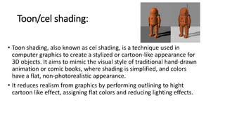 Toon/cel shading:
• Toon shading, also known as cel shading, is a technique used in
computer graphics to create a stylized or cartoon-like appearance for
3D objects. It aims to mimic the visual style of traditional hand-drawn
animation or comic books, where shading is simplified, and colors
have a flat, non-photorealistic appearance.
• It reduces realism from graphics by performing outlining to hight
cartoon like effect, assigning flat colors and reducing lighting effects.
 