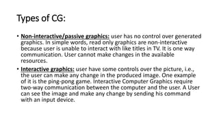 Types of CG:
• Non-interactive/passive graphics: user has no control over generated
graphics. In simple words, read only graphics are non-interactive
because user is unable to interact with like titles in TV. It is one way
communication. User cannot make changes in the available
resources.
• Interactive graphics: user have some controls over the picture, i.e.,
the user can make any change in the produced image. One example
of it is the ping-pong game. Interactive Computer Graphics require
two-way communication between the computer and the user. A User
can see the image and make any change by sending his command
with an input device.
 