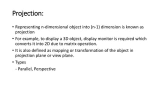 Projection:
• Representing n-dimensional object into (n-1) dimension is known as
projection
• For example, to display a 3D object, display monitor is required which
converts it into 2D due to matrix operation.
• It is also defined as mapping or transformation of the object in
projection plane or view plane.
• Types
- Parallel, Perspective
 