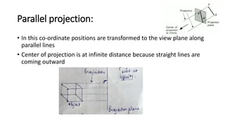 Parallel projection:
• In this co-ordinate positions are transformed to the view plane along
parallel lines
• Center of projection is at infinite distance because straight lines are
coming outward
 
