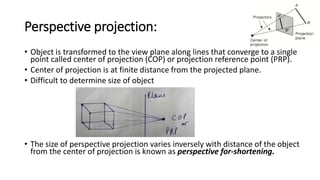 Perspective projection:
• Object is transformed to the view plane along lines that converge to a single
point called center of projection (COP) or projection reference point (PRP).
• Center of projection is at finite distance from the projected plane.
• Difficult to determine size of object
• The size of perspective projection varies inversely with distance of the object
from the center of projection is known as perspective for-shortening.
 
