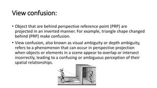 View confusion:
• Object that are behind perspective reference point (PRP) are
projected in an inverted manner. For example, triangle shape changed
behind (PRP) make confusion.
• View confusion, also known as visual ambiguity or depth ambiguity,
refers to a phenomenon that can occur in perspective projection
when objects or elements in a scene appear to overlap or intersect
incorrectly, leading to a confusing or ambiguous perception of their
spatial relationships.
 